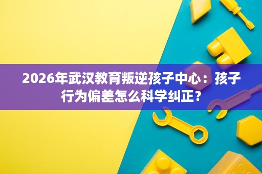2026年武汉教育叛逆孩子中心：孩子行为偏差怎么科学纠正？