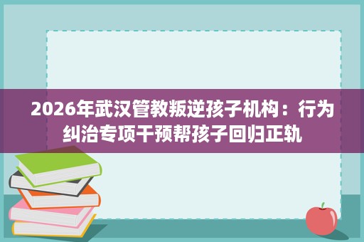 2026年武汉管教叛逆孩子机构:行为纠治专项干预帮孩子回归正轨 2026年武汉管教叛逆孩子机构:行为纠治专项干预帮孩子回归正轨