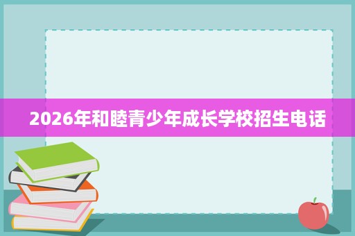 2026年和睦青少年成长学校招生电话 2026年和睦青少年成长学校招生电话