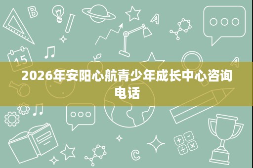 2026年安阳心航青少年成长中心咨询电话 2026年安阳心航青少年成长中心咨询电话