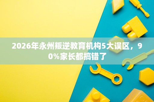 2026年永州叛逆教育机构5大误区,90%家长都搞错了 2026年永州叛逆教育机构5大误区,90%家长都搞错了