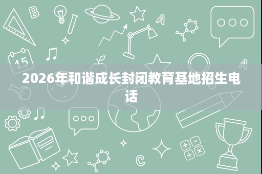 2026年和谐成长封闭教育基地招生电话