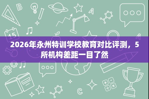 2026年永州特训学校教育对比评测,5所机构差距一目了然 2026年永州特训学校教育对比评测,5所机构差距一目了然