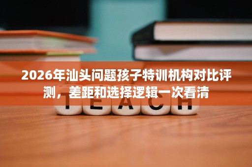 2026年汕头问题孩子特训机构对比评测,差距和选择逻辑一次看清 2026年汕头问题孩子特训机构对比评测,差距和选择逻辑一次看清