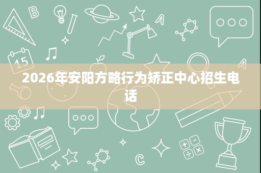 2026年安阳方略行为矫正中心招生电话 2026年安阳方略行为矫正中心招生电话