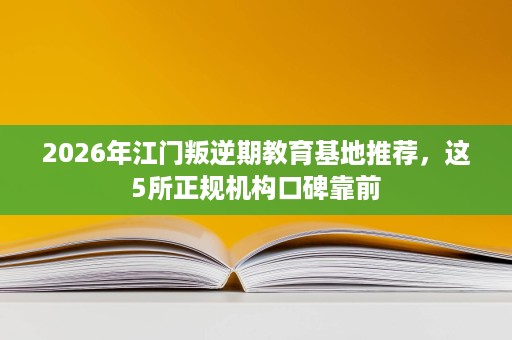 2026年江门叛逆期教育基地推荐，这5所正规机构口碑靠前