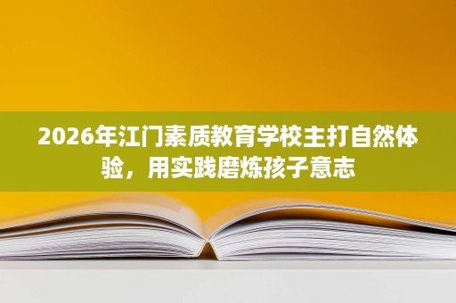 2026年江门素质教育学校主打自然体验,用实践磨炼孩子意志 2026年江门素质教育学校主打自然体验,用实践磨炼孩子意志