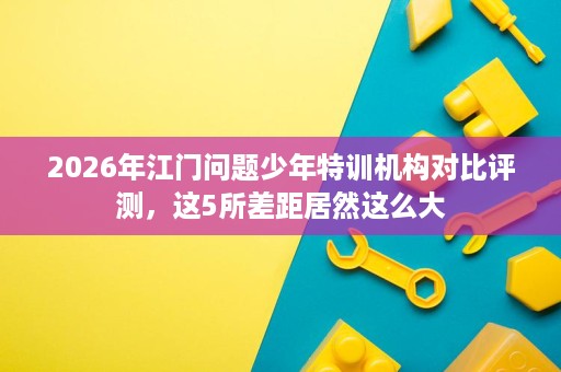 2026年江门问题少年特训机构对比评测，这5所差距居然这么大