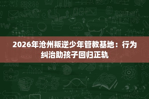 2026年沧州叛逆少年管教基地:行为纠治助孩子回归正轨 2026年沧州叛逆少年管教基地:行为纠治助孩子回归正轨