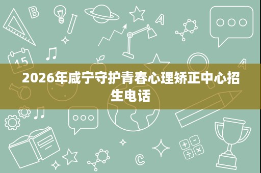 2026年咸宁守护青春心理矫正中心招生电话