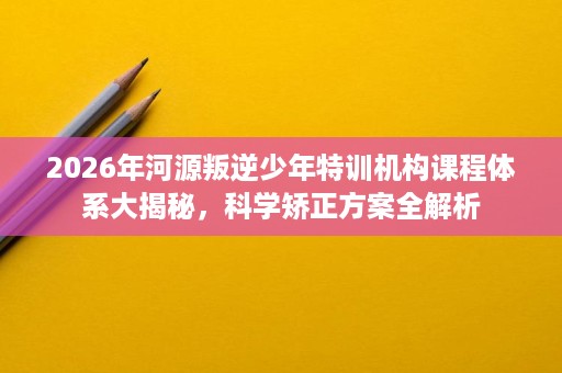 2026年河源叛逆少年特训机构课程体系大揭秘,科学矫正方案全解析 2026年河源叛逆少年特训机构课程体系大揭秘,科学矫正方案全解析