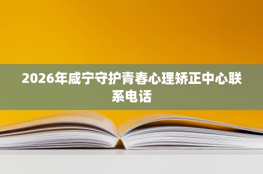 2026年咸宁守护青春心理矫正中心联系电话 2026年咸宁守护青春心理矫正中心联系电话