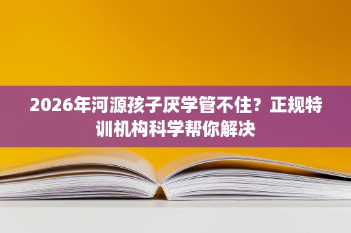2026年河源孩子厌学管不住?正规特训机构科学帮你解决 2026年河源孩子厌学管不住?正规特训机构科学帮你解决