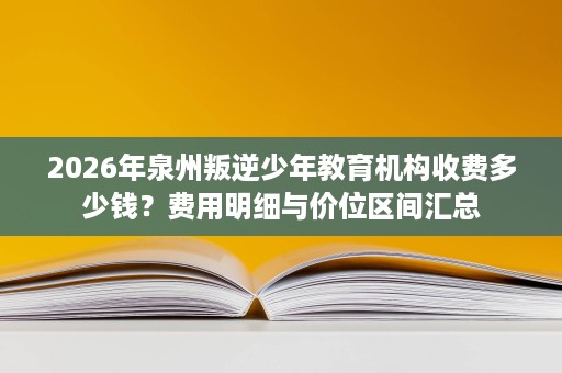 2026年泉州叛逆少年教育机构收费多少钱?费用明细与价位区间汇总 2026年泉州叛逆少年教育机构收费多少钱?费用明细与价位区间汇总