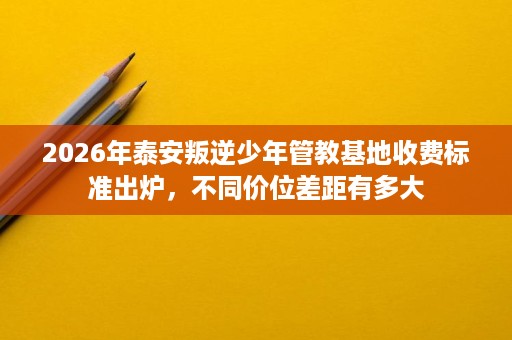 2026年泰安叛逆少年管教基地收费标准出炉,不同价位差距有多大 2026年泰安叛逆少年管教基地收费标准出炉,不同价位差距有多大