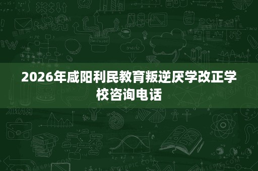 2026年咸阳利民教育叛逆厌学改正学校咨询电话