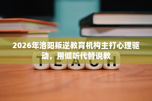 2026年洛阳叛逆教育机构主打心理驱动，用倾听代替说教