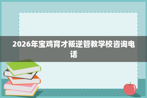 2026年宝鸡育才叛逆管教学校咨询电话 2026年宝鸡育才叛逆管教学校咨询电话