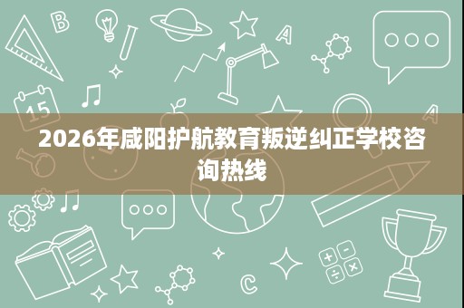 2026年咸阳护航教育叛逆纠正学校咨询热线 2026年咸阳护航教育叛逆纠正学校咨询热线