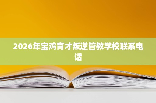 2026年宝鸡育才叛逆管教学校联系电话 2026年宝鸡育才叛逆管教学校联系电话