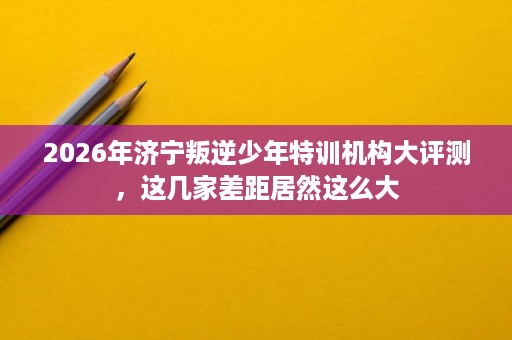 2026年济宁叛逆少年特训机构大评测,这几家差距居然这么大 2026年济宁叛逆少年特训机构大评测,这几家差距居然这么大