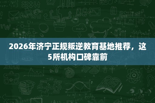 2026年济宁正规叛逆教育基地推荐，这5所机构口碑靠前