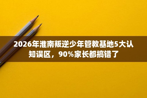 2026年淮南叛逆少年管教基地5大认知误区，90%家长都搞错了