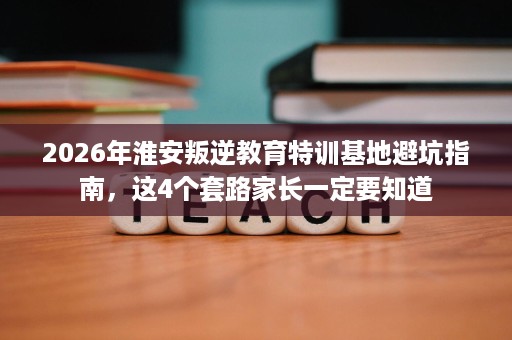 2026年淮安叛逆教育特训基地避坑指南，这4个套路家长一定要知道