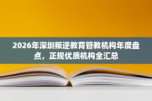 2026年深圳叛逆教育管教机构年度盘点,正规优质机构全汇总 2026年深圳叛逆教育管教机构年度盘点,正规优质机构全汇总