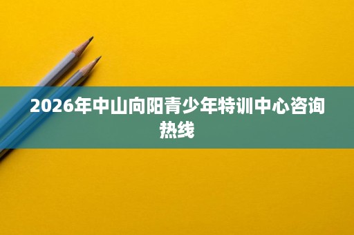 2026年中山向阳青少年特训中心咨询热线 2026年中山向阳青少年特训中心咨询热线