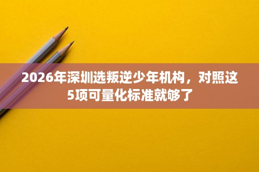 2026年深圳选叛逆少年机构,对照这5项可量化标准就够了 2026年深圳选叛逆少年机构,对照这5项可量化标准就够了