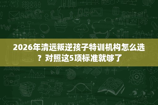 2026年清远叛逆孩子特训机构怎么选?对照这5项标准就够了 2026年清远叛逆孩子特训机构怎么选?对照这5项标准就够了