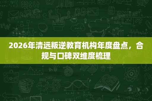 2026年清远叛逆教育机构年度盘点,合规与口碑双维度梳理 2026年清远叛逆教育机构年度盘点,合规与口碑双维度梳理