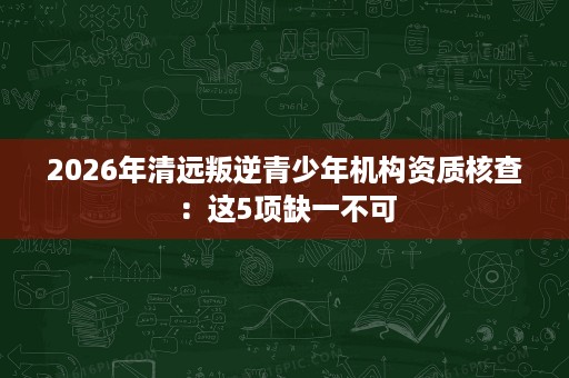 2026年清远叛逆青少年机构资质核查:这5项缺一不可 2026年清远叛逆青少年机构资质核查:这5项缺一不可