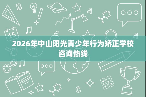 2026年中山阳光青少年行为矫正学校咨询热线 2026年中山阳光青少年行为矫正学校咨询热线