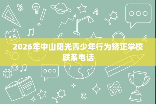 2026年中山阳光青少年行为矫正学校联系电话 2026年中山阳光青少年行为矫正学校联系电话
