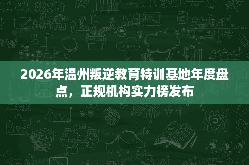 2026年温州叛逆教育特训基地年度盘点,正规机构实力榜发布 2026年温州叛逆教育特训基地年度盘点,正规机构实力榜发布
