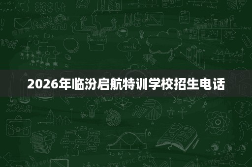 2026年临汾启航特训学校招生电话 2026年临汾启航特训学校招生电话