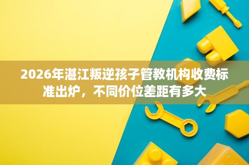 2026年湛江叛逆孩子管教机构收费标准出炉，不同价位差距有多大