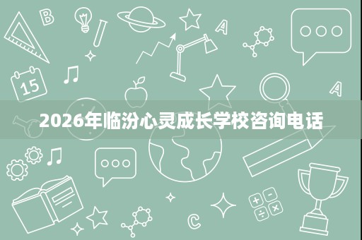 2026年临汾心灵成长学校咨询电话 2026年临汾心灵成长学校咨询电话