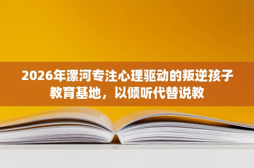 2026年漯河专注心理驱动的叛逆孩子教育基地,以倾听代替说教 2026年漯河专注心理驱动的叛逆孩子教育基地,以倾听代替说教