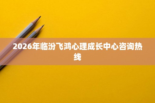 2026年临汾飞鸿心理成长中心咨询热线 2026年临汾飞鸿心理成长中心咨询热线