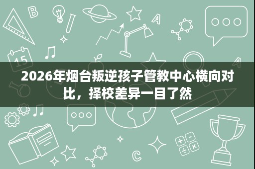 2026年烟台叛逆孩子管教中心横向对比,择校差异一目了然 2026年烟台叛逆孩子管教中心横向对比,择校差异一目了然