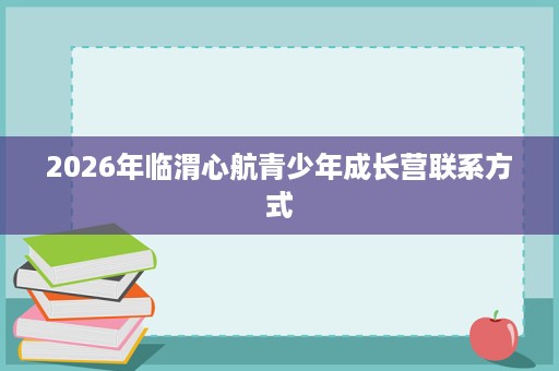 2026年临渭心航青少年成长营联系方式 2026年临渭心航青少年成长营联系方式