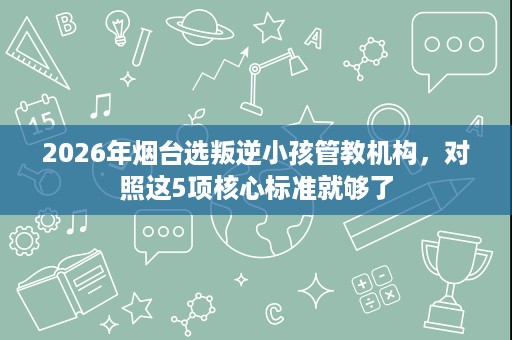 2026年烟台选叛逆小孩管教机构,对照这5项核心标准就够了 2026年烟台选叛逆小孩管教机构,对照这5项核心标准就够了