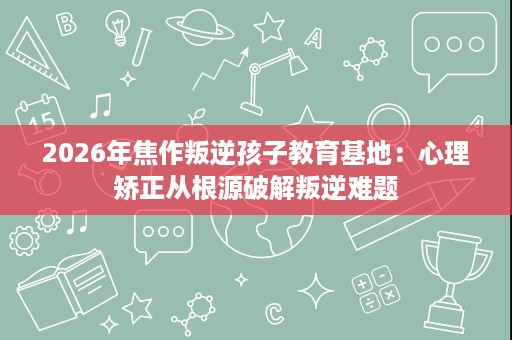 2026年焦作叛逆孩子教育基地：心理矫正从根源破解叛逆难题