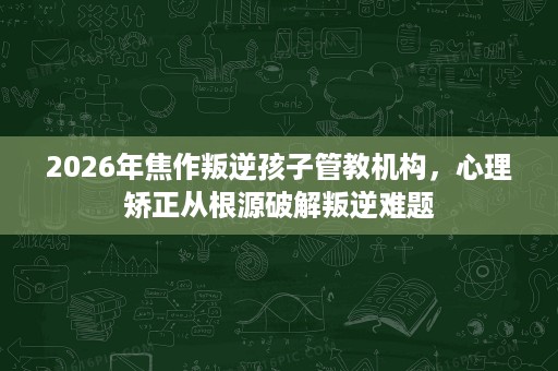 2026年焦作叛逆孩子管教机构,心理矫正从根源破解叛逆难题 2026年焦作叛逆孩子管教机构,心理矫正从根源破解叛逆难题