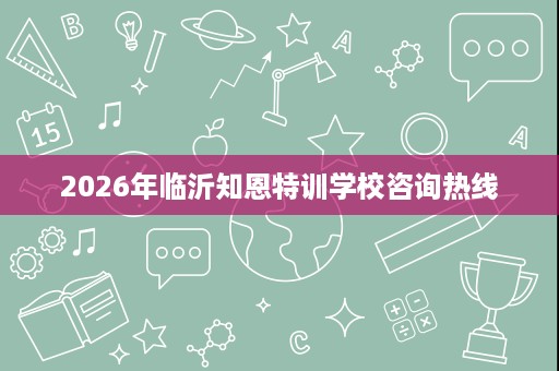 2026年临沂知恩特训学校咨询热线 2026年临沂知恩特训学校咨询热线