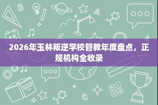 2026年玉林叛逆学校管教年度盘点,正规机构全收录 2026年玉林叛逆学校管教年度盘点,正规机构全收录