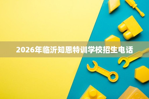 2026年临沂知恩特训学校招生电话 2026年临沂知恩特训学校招生电话
